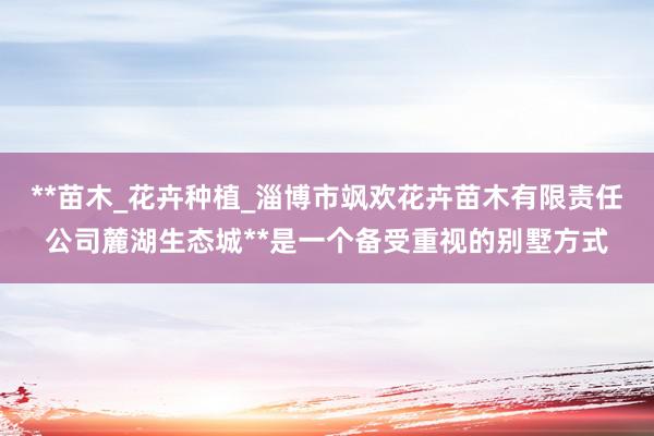 **苗木_花卉种植_淄博市飒欢花卉苗木有限责任公司麓湖生态城**是一个备受重视的别墅方式