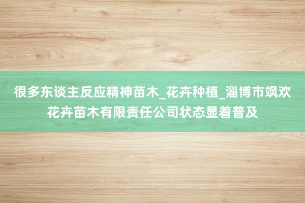 很多东谈主反应精神苗木_花卉种植_淄博市飒欢花卉苗木有限责任公司状态显着普及